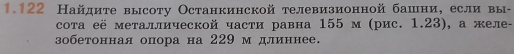 1.122 Найдите высоту Останкинской телевизионной башни， если вы- 
сота её металлической части равна 155 м (рис. 1.23), а желе- 
зобетонная опора на 229 м длиннее.