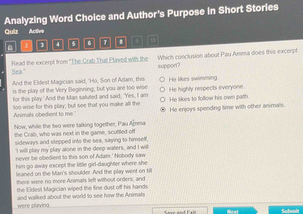 Analyzing Word Choice and Author’s Purpose in Short Stories
Quiz Active
2 3 4 5 6 7 8 9 10
Read the excerpt from ''The Crab That Played with the Which conclusion about Pau Amma does this excerpt
support?
Sea."
And the Eldest Magician said, ‘Ho, Son of Adam, this He likes swimming
is the play of the Very Beginning; but you are too wise He highly respects everyone.
for this play.' And the Man saluted and said, ‘Yes, I am
too wise for this play; but see that you make all the He likes to follow his own path.
Animals obedient to me.' He enjoys spending time with other animals.
Now, while the two were talking together, Pau Amma
the Crab, who was next in the game, scuttled off
sideways and stepped into the sea, saying to himself,
'I will play my play alone in the deep waters, and I will
never be obedient to this son of Adam.' Nobody saw
him go away except the little girl-daughter where she
leaned on the Man's shoulder. And the play went on till
there were no more Animals left without orders; and
the Eldest Magician wiped the fine dust off his hands
and walked about the world to see how the Animals
were playing.
Save and Exit Next Submit