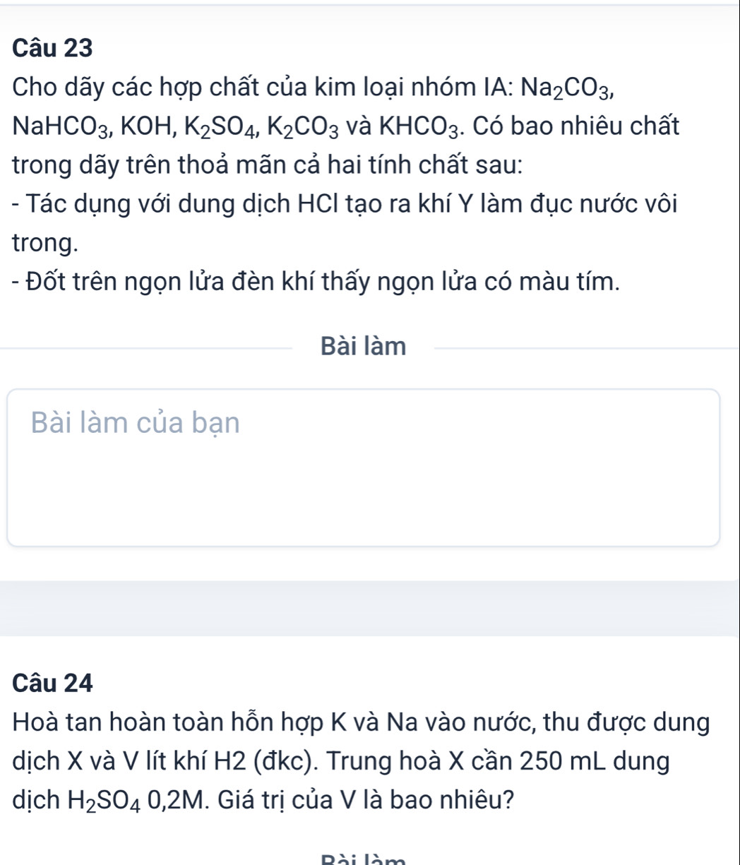 Cho dãy các hợp chất của kim loại nhóm IA: Na_2CO_3,
NaHCO_3, KOH, K_2SO_4, K_2CO_3 và KHCO_3. Có bao nhiêu chất 
trong dãy trên thoả mãn cả hai tính chất sau: 
- Tác dụng với dung dịch HCI tạo ra khí Y làm đục nước vôi 
trong. 
- Đốt trên ngọn lửa đèn khí thấy ngọn lửa có màu tím. 
Bài làm 
Bài làm của bạn 
Câu 24 
Hoà tan hoàn toàn hỗn hợp K và Na vào nước, thu được dung 
dịch X và V lít khí H2 (đkc). Trung hoà X cần 250 mL dung 
dịch H_2SO_40,2M. Giá trị của V là bao nhiêu?