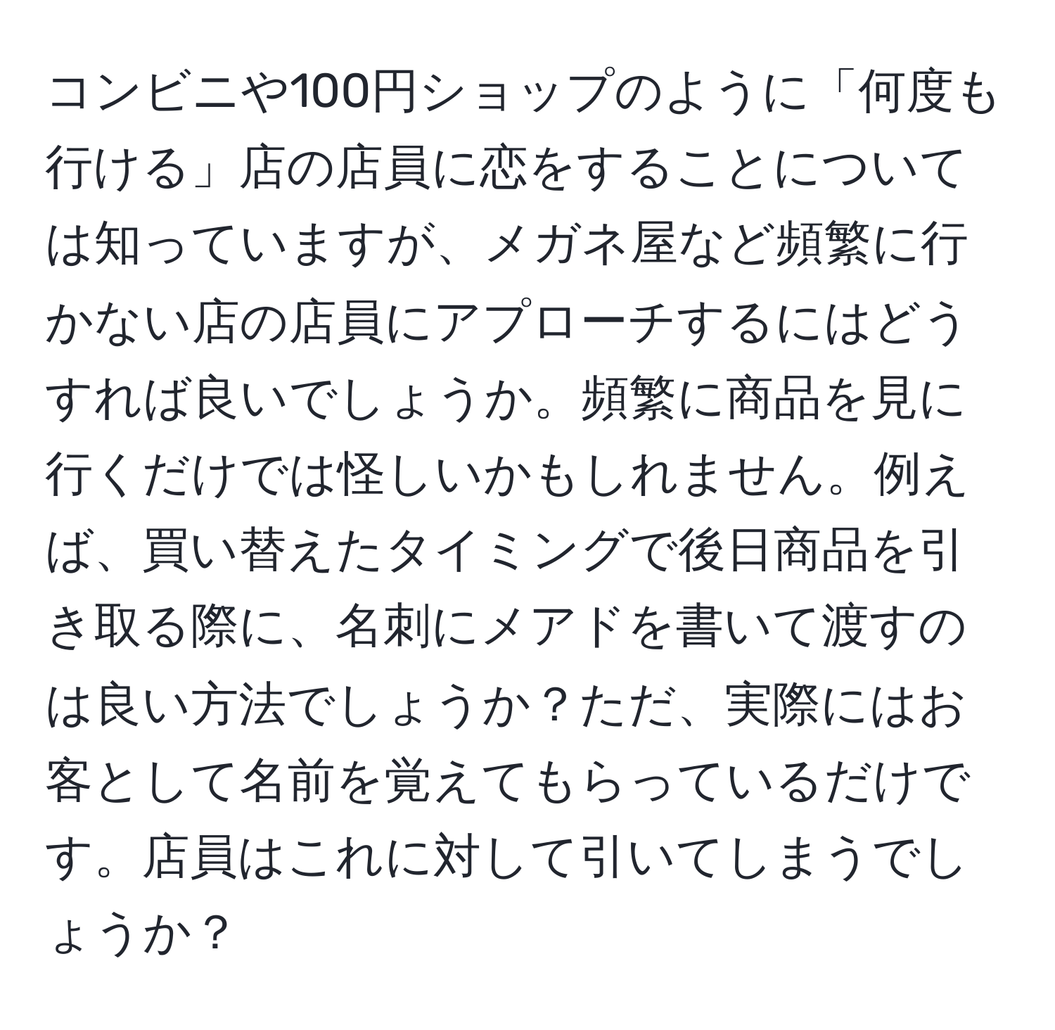 コンビニや100円ショップのように「何度も行ける」店の店員に恋をすることについては知っていますが、メガネ屋など頻繁に行かない店の店員にアプローチするにはどうすれば良いでしょうか。頻繁に商品を見に行くだけでは怪しいかもしれません。例えば、買い替えたタイミングで後日商品を引き取る際に、名刺にメアドを書いて渡すのは良い方法でしょうか？ただ、実際にはお客として名前を覚えてもらっているだけです。店員はこれに対して引いてしまうでしょうか？
