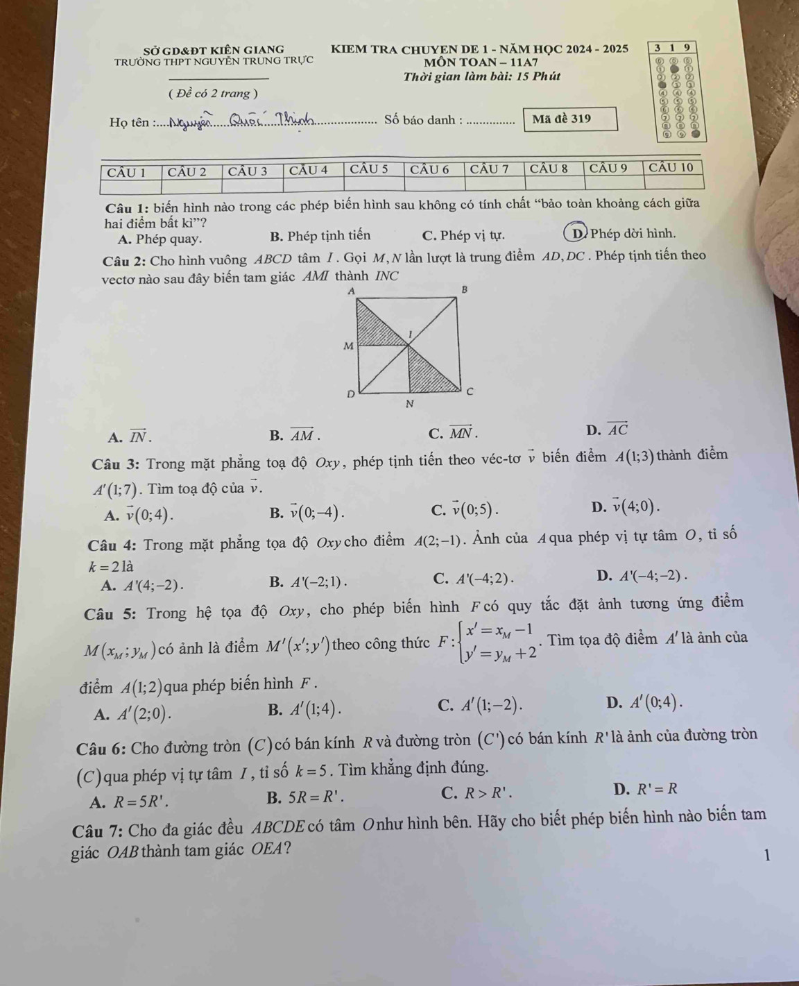 Sở gd&đt kiên giang  KIEM TRA CHUYEN DE 1 - NÃM HOC 2024 - 2025 3 1 9
TRƯỜNG THPT NGUYÊN TRUNG TRựC MÔN TOAN - 11A7
Thời gian làm bài: 15 Phút
( Đề có 2 trang ) 8
Họ tên :.... Nộ Số báo danh :_ Mã đề 319
Câu 1: biến hình nào trong các phép biến hình sau không có tính chất “bảo toàn khoảng cách giữa
hai điểm bất ki^(,,)?
A. Phép quay. B. Phép tịnh tiến C. Phép vị tự. D Phép dời hình.
Câu 2: Cho hình vuông ABCD tâm / . Gọi M, N lần lượt là trung điểm AD, DC . Phép tịnh tiến theo
vectơ nào sau đây biến tam giác AMI thành INC
A. vector IN. B. vector AM. C. vector MN. D. vector AC
Câu 3: Trong mặt phẳng toạ độ Ox v, phép tịnh tiến theo véc-tơ v biến điểm A(1;3) thành điểm
)
A'(1;7). Tìm toạ độ của vector v.
A. vector v(0;4). vector v(0;-4). vector v(0;5).
B.
C.
D. vector v(4;0).
Câu 4: Trong mặt phẳng tọa độ Oxycho điểm A(2;-1) Ảnh của Aqua phép vị tự tâm 0, tỉ số
k=21dot a
A. A'(4;-2). A'(-2;1). A'(-4;2). A'(-4;-2).
B.
C.
D.
Câu 5: Trong hệ tọa độ Oxy, cho phép biến hình Fcó quy tắc đặt ảnh tương ứng điểm
M(x_M;y_M) có ảnh là điểm M'(x';y') theo công thức F:beginarrayl x'=x_M-1 y'=y_M+2endarray.. Tìm tọa độ điểm A'l_2^. à ảnh của
điểm A(1;2) qua phép biến hình F .
A. A'(2;0).
B. A'(1;4). C. A'(1;-2). D. A'(0;4).
Câu 6: Cho đường tròn (C)có bán kính R và đường tròn (C') có bán kính R' là ảnh của đường tròn
(C)qua phép vị tự tâm / , tỉ số k=5. Tìm khẳng định đúng.
D.
A. R=5R'.
B. 5R=R'.
C. R>R'. R'=R
Câu 7: Cho đa giác đều ABCDE có tâm Onhư hình bên. Hãy cho biết phép biến hình nào biến tam
giác OAB thành tam giác OEA?
1