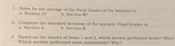 Solve for the average of the Final Grades of the learners in 
a. Section A? b. Section B? 
2. Compute the standard deviation of the learners’ Final Grades in 
a. Section A b. Section B. 
3. Based on the results of items 1 and 2, which section performed better? Why? 
Which section performed more consistently? Why?