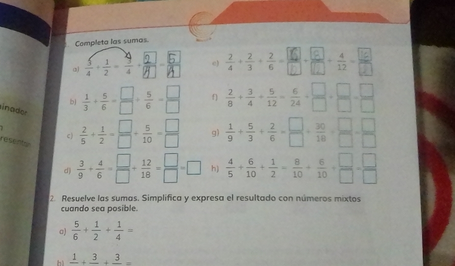 Completa las sumas. 
a) e) 
b)  1/3 + 5/6 = □ /□  + 5/6 = □ /□   f)  2/8 + 3/4 + 5/12 = 6/24 + □ /□  + □ /□  = □ /□  
inador 
c)  2/5 + 1/2 = □ /□  + 5/10 = □ /□   g)  1/9 + 5/3 + 2/6 = □ /□  + 30/18 + □ /□  = □ /□  
resenta 
d)  3/9 + 4/6 = □ /□  + 12/18 = □ /□  =□ h)  4/5 + 6/10 + 1/2 = 8/10 + 6/10 + □ /□  = □ /□  
2. Resuelve las sumas. Simplifica y expresa el resultado con números mixtos 
cuando sea posible. 
a)  5/6 + 1/2 + 1/4 =
frac 1+frac 3+frac 3=