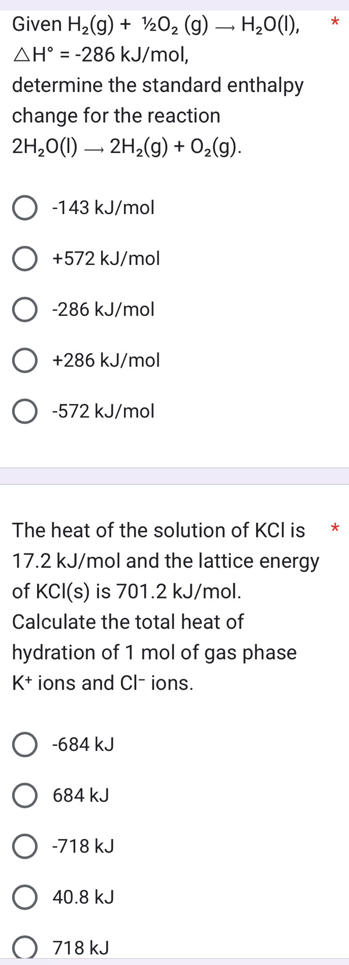 Given H_2(g)+1/2O_2(g)to H_2O(l), *
△ H°=-286kJ/mol, 
determine the standard enthalpy
change for the reaction
2H_2O(l)to 2H_2(g)+O_2(g).
-143 kJ/mol
+572 kJ/mol
-286 kJ/mol
+286 kJ/mol
-572 kJ/mol
The heat of the solution of KCI is *
17.2 kJ/mol and the lattice energy
of KCl(s) is 701.2 kJ/mol.
Calculate the total heat of
hydration of 1 mol of gas phase
K^+ ions and Cl- ions.
-684 kJ
684 kJ
-718 kJ
40.8 kJ
718 kJ