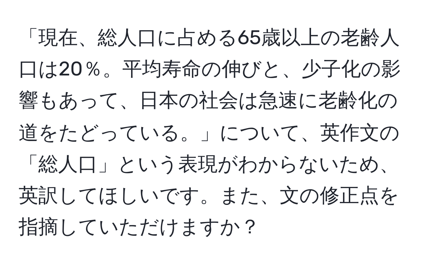 「現在、総人口に占める65歳以上の老齢人口は20％。平均寿命の伸びと、少子化の影響もあって、日本の社会は急速に老齢化の道をたどっている。」について、英作文の「総人口」という表現がわからないため、英訳してほしいです。また、文の修正点を指摘していただけますか？