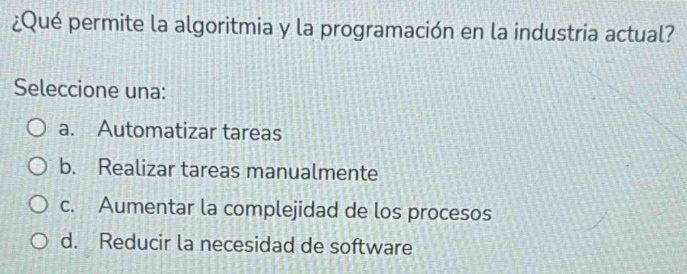 ¿Qué permite la algoritmia y la programación en la industria actual?
Seleccione una:
a. Automatizar tareas
b. Realizar tareas manualmente
c. Aumentar la complejidad de los procesos
d. Reducir la necesidad de software