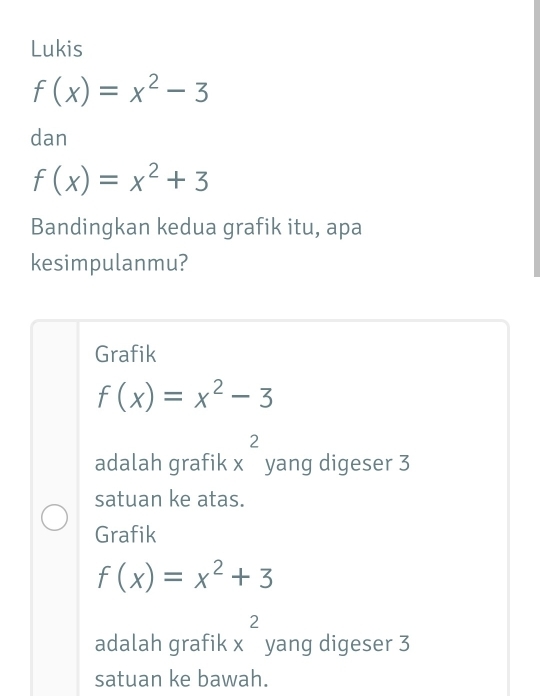 Lukis
f(x)=x^2-3
dan
f(x)=x^2+3
Bandingkan kedua grafik itu, apa
kesimpulanmu?
Grafik
f(x)=x^2-3
adalah grafik x^2 yang digeser 3
satuan ke atas.
Grafik
f(x)=x^2+3
adalah grafik x^2 yang digeser 3
satuan ke bawah.