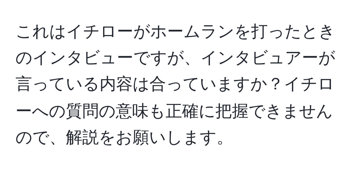 これはイチローがホームランを打ったときのインタビューですが、インタビュアーが言っている内容は合っていますか？イチローへの質問の意味も正確に把握できませんので、解説をお願いします。