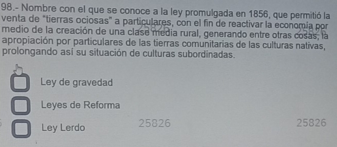 98.- Nombre con el que se conoce a la ley promulgada en 1856, que permitió la
venta de “tierras ociosas” a particulares, con el fin de reactivar la economía por
medio de la creación de una clase media rural, generando entre otras cosas, la
apropiación por particulares de las tierras comunitarias de las culturas nativas,
prolongando así su situación de culturas subordinadas.
Ley de gravedad
Leyes de Reforma
Ley Lerdo 25826
25826