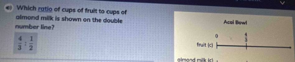 Which ratio of cups of fruit to cups of 
almond milk is shown on the double Acai Bowl 
number line? 
0  4/3 
 4/3 : 1/2  fruit (c) 
almond milk (c)