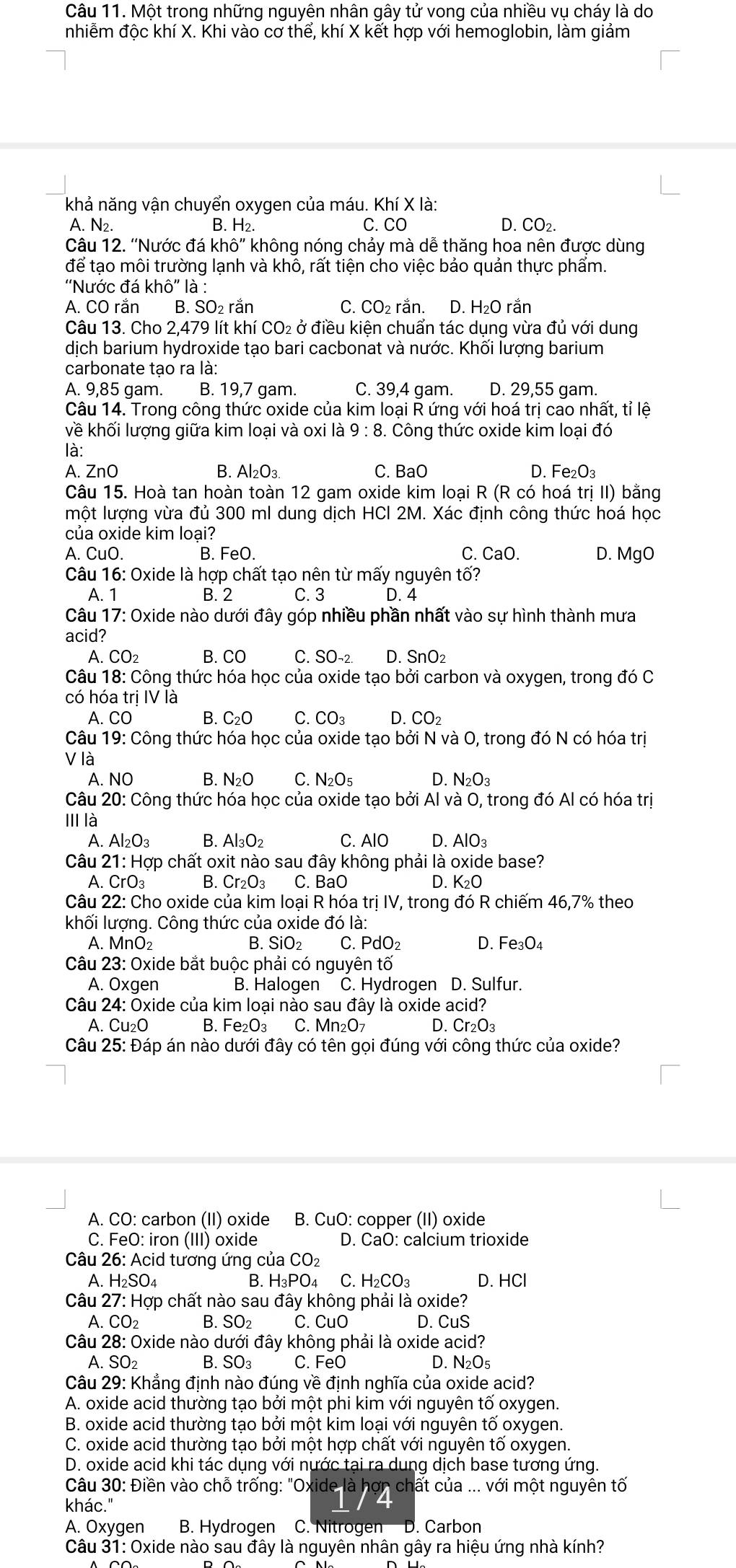 Một trong những nguyên nhân gây tử vong của nhiều vụ cháy là do
nhiễm độc khí X. Khi vào cơ thể, khí X kết hợp với hemoglobin, làm giảm
khả năng vận chuyển oxygen của máu. Khí X là:
A. N_2. B. H2. C. CO D. CO_2.
Câu 12. ''Nước đá khhat o'' không nóng chảy mà dễ thăng hoa nên được dùng
để tạo môi trường lạnh và khô, rất tiện cho việc bảo quản thực phẩm.
''Nước đá k hhat o'' là :
A. CO rắn B. SO₂ rắn C. CO₂ rắn. D. H₂O rắn
Câu 13. Cho 1 2,479 lít khí CO_2 ở điều kiên chuẩn tác dung vừa đủ với dung
dịch barium hydroxide tạo bari cacbonat và nước. Khối lượng barium
carbonate tạo ra là:
A. 9,85 gam. B. 19,7 gam. C. 39,4 gam. D. 29,55 gam.
Câu 14. Trong công thức oxide của kim loại R ứng với hoá trị cao nhất, tỉ lệ
về khối lượng giữa kim loại và oxi là 9:8. Công thức oxide kim loại đó
là:
A. ZnO B. Al_2O_3. C. BaO D. Fe _2O_3
Câu 15. Hoà tan hoàn toàn 12 gam oxide kim loại R (R có hoá trị II) bằng
một lượng vừa đủ 300 ml dung dịch HCI 2M. Xác định công thức hoá học
của oxide kim loại?
A. CuO. B. FeO. C. CaO. D. MgO
Câu 16: Oxide là hợp chất tạo nên từ mấy nguyên tố?
A. 1 B. 2 C. 3 D. 4
Câu 17: Oxide nào dưới đây góp nhiều phần nhất vào sự hình thành mưa
acid?
A. CO_2 B. CO C. SO-2. D. SnO₂
Câu 18: Công thức hóa học của oxide tạo bởi carbon và oxygen, trong đó C
có hóa trị IV là
A. CO B. C_2O C. CO_3 D. CO_2
Câu 19: Công thức hóa học của oxide tạo bởi N và O, trong đó N có hóa trị
V là
A. NO B. N_2O C. N_2O_5 D. N_2O_3
Câu 20: Công thức hóa học của oxide tạo bởi Al và O, trong đó Al có hóa trị
II là
A. Al_2O_3 B. Al_3O_2 C. AlO D. AlO_3
Câu 21:Hor o chất oxit nào sau đây không phải là oxide base?
A. CrO_3 B. Cr_2O_3 C. BaO D. K_2O
Câu 22: Cho oxide của kim loại R hóa trị IV, trong đó R chiếm 46,7% theo
khối lượng. Công thức của oxide đó là:
A. MnO₂ B. SiO_2 C. PdO_2 D. Fe_3O_4
Câu 23: Oxide bắt buộc phải có nguyên tố
A. Oxgen B. Halogen C. Hydrogen D. Sulfur.
Câu  : 24 : Oxide của kim loại nào sau đây là oxide a cid?
A. Cu_2O B. Fe_2O_3 C. Mn_2O_7 D. Cr_2O_3
Câu 25: Đáp án nào dưới đây có tên gọi đúng với công thức của oxide?
A. CO: carbon (II) oxide B. CuO: copper (II) oxide
C. FeO: iron (III) oxide D. CaO: calcium trioxide
Câu 26: Acid tương ứng của CO₂
A. H₂SO₄ B. H₃PO4 C. H_2CO_3 D. HCl
Câu 27: Hợp chất nào sau đây không phải là oxide?
A. CO_2 B. SO_2 C. CuO D. CuS
Câu 28: Oxide nào dưới đây không phải là oxide acid?
A. SO_2 B. SO_3 C. FeO D.N _2O_5
Câu 29: Khẳng định nào đúng về định nghĩa của oxide acid?
A. oxide acid thường tạo bởi một phi kim với nguyên tố oxygen.
B. oxide acid thường tạo bởi một kim loại với nguyên tố oxygen.
C. oxide acid thường tạo bởi một hợp chất với nguyên tố oxygen.
D. oxide acid khi tác dụng với nước tại ra dung dịch base tương ứng.
Câu 30: Điền vào chỗ trống: "Oxide là hợn chất của ... với một nguyên tố
khác."
I
A. Oxygen B. Hydrogen C. Nitrogen D. Carbon
Câu 31: Oxide nào sau đây là nguyên nhân gây ra hiệu ứng nhà kính?