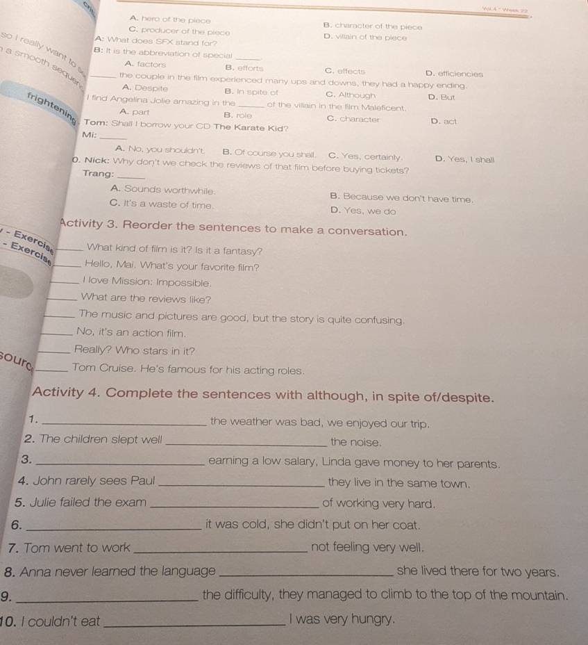 Vậi à * Wank 22
A. hero of the piece B. character of the piece
C. producer of the piece D. villain of the piece
A: What does SFX stand for?
so I really want to 
B: It is the abbreviation of special_
a smooth seque_
A. factors B. efforts C. effects D. efficiencies
the couple in the film experienced many ups and downs, they had a happy ending.
A. Despite B. In spite of C. Although D. But
l find Angelina Jolie amazing in the of the villain in the film Maleficent.
frightenin Tom: Shall I borrow your CD The Karate Kid?
A. part B. role C. character D. act
Mi:_
A. No, you shouldn't B. Of course you shall. C. Yes, certainly D. Yes, I shal!
0. Nick: Why don't we check the reviews of that film before buying tickets?
Trang:_
A. Sounds worthwhile. B. Because we don't have time.
C. It's a waste of time D. Yes, we do
Activity 3. Reorder the sentences to make a conversation.
What kind of film is it? Is it a fantasy?
Exercia  Exercise __Hello, Mai. What's your favorite film?
_I love Mission: Impossible.
_What are the reviews like?
_The music and pictures are good, but the story is quite confusing.
_No, it's an action film.
_Really? Who stars in it?
sourd _Tom Cruise. He's famous for his acting roles.
Activity 4. Complete the sentences with although, in spite of/despite.
1. _the weather was bad, we enjoyed our trip.
2. The children slept well_ the noise.
3. _earning a low salary, Linda gave money to her parents.
4. John rarely sees Paul _they live in the same town.
5. Julie failed the exam _of working very hard.
6._ it was cold, she didn't put on her coat.
7. Tom went to work _not feeling very well.
8. Anna never learned the language_ she lived there for two years.
9._ the difficulty, they managed to climb to the top of the mountain.
10. I couldn't eat _I was very hungry.