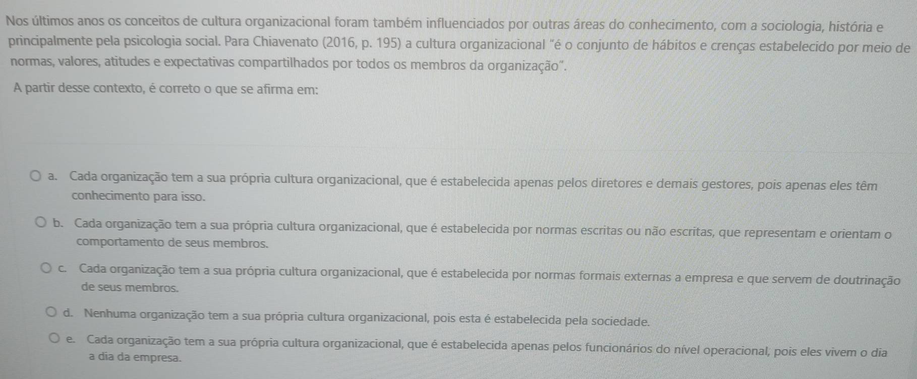 Nos últimos anos os conceitos de cultura organizacional foram também influenciados por outras áreas do conhecimento, com a sociologia, história e
principalmente pela psicologia social. Para Chiavenato (2016, p. 195) a cultura organizacional "é o conjunto de hábitos e crenças estabelecido por meio de
normas, valores, atitudes e expectativas compartilhados por todos os membros da organização”.
A partir desse contexto, é correto o que se afirma em:
a. Cada organização tem a sua própria cultura organizacional, que é estabelecida apenas pelos diretores e demais gestores, pois apenas eles têm
conhecimento para isso.
b. Cada organização tem a sua própria cultura organizacional, que é estabelecida por normas escritas ou não escritas, que representam e orientam o
comportamento de seus membros.
c. Cada organização tem a sua própria cultura organizacional, que é estabelecida por normas formais externas a empresa e que servem de doutrinação
de seus membros.
d. Nenhuma organização tem a sua própria cultura organizacional, pois esta é estabelecida pela sociedade.
e. Cada organização tem a sua própria cultura organizacional, que é estabelecida apenas pelos funcionários do nível operacional, pois eles vivem o dia
a dia da empresa.