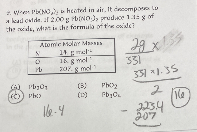 When Pb(NO_3)_2 is heated in air, it decomposes to
a lead oxide. If 2.00 g Pb(NO_3)_2 produce 1.35 g of
the oxide, what is the formula of the oxide?
(A) Pb_2O_3 (B) PbO_2
(C) PbO (D) Pb_3O_4