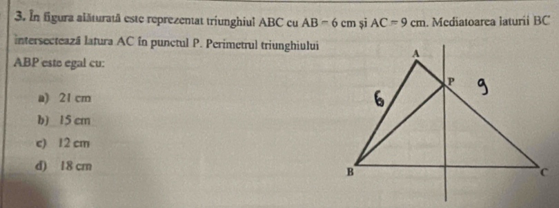 In figura alăturatä este reprezentat triunghiul ABC cu AB=6cm șī AC=9cm. Mediatoarea laturii BC
intersecteazá latura AC în punctul P. Perimetrul triunghiului
ABP este egal cu:
a) 21 cm
b) 15 cm
c) 12 cm
d) 18 cm