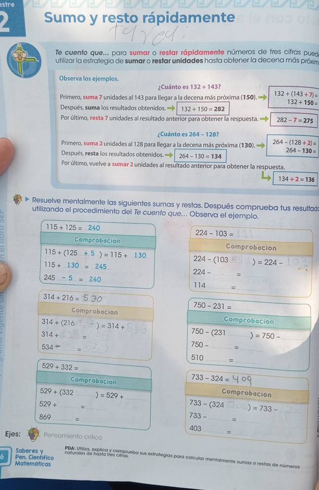 stre
Sumo y resto rápidamente
Te cuento que... para sumar o restar rápidamente números de tres cifras puedo
utilizar la estrategia de sumar o restar unidades hasta obtener la decena más próxim
Observa los ejemplos.
¿Cuánto es 132+143?
Primero, suma 7 unidades al 143 para llegar a la decena más próxima (150). 132+(143+7)=
132+150=
Después, suma los resultados obtenidos. 132+150=282
Por último, resta 7 unidades al resultado anterior para obtener la respuesta. 282-7=275
¿Cuánto es 264-128
Primero, suma 2 unidades al 128 para llegar a la decena más próxima (130). 264-(128+2)=
264-130=
Después, resta los resultados obtenidos. 264-130=134
Por último, vuelve a sumar 2 unidades al resultado anterior para obtener la respuesta.
134+2=136
Resuelve mentalmente las siguientes sumas y restas. Después comprueba tus resultad
utilizando el procedimiento del Te cuento que... Observa el ejemplo.
115+125=240
224-103=
Comprobación
Comprobación
115+(125+5)=115+130 224-(103 =224-
115+130=245
224- _ =
245-5=240
114= _
314+216=530
750-231=
Comprobación Comprobacion
314+(216 =314+
314+ _=
750-(231 _) =750- _
534= _ =
_
750-
_
_
510 _=
_ 529+332=
733-324=
Comprobacion Comprobación
529+(332 _) =529+ _
529+ _=_
733-(324 _ =733- _
733-
_=
869 _= _ 403 __
_=
Ejes: Pensamiento crítico
Saberes y naturales de hasta três citras
6 Pen. Cientifico
PDA: Utiliza, explica y comprueba sus estrategias para calcular mentalmente sumas o restas de números
Matemáticas