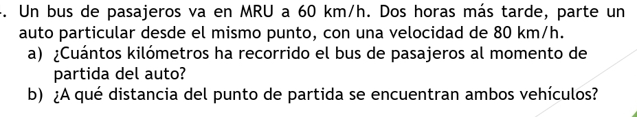 Un bus de pasajeros va en MRU a 60 km/h. Dos horas más tarde, parte un 
auto particular desde el mismo punto, con una velocidad de 80 km/h. 
a) ¿Cuántos kilómetros ha recorrido el bus de pasajeros al momento de 
partida del auto? 
b) ¿A qué distancia del punto de partida se encuentran ambos vehículos?