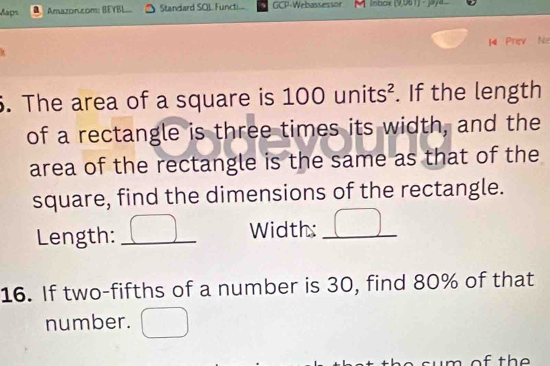 Maps Amazon.com: BEYBL... Standard SOL Functi... GCP-Webassessor Inbox (9,061) · jaya 
M Prev Na 
k 
6. The area of a square is 100 units². If the length 
of a rectangle is three times its width, and the 
area of the rectangle is the same as that of the 
square, find the dimensions of the rectangle. 
Length: _Width:_ 
16. If two-fifths of a number is 30, find 80% of that 
number. 
m of the