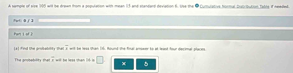 A sample of size 105 will be drawn from a population with mean 15 and standard deviation 6. Use the O Cumulative Normal Distribution Table if needed. 
Part: 0 / 2 
Part 1 of 2 
(a) Find the probability that overline x will be less than 16. Round the final answer to at least four decimal places. 
The probability that overline x will be less than 16 is □ . ×