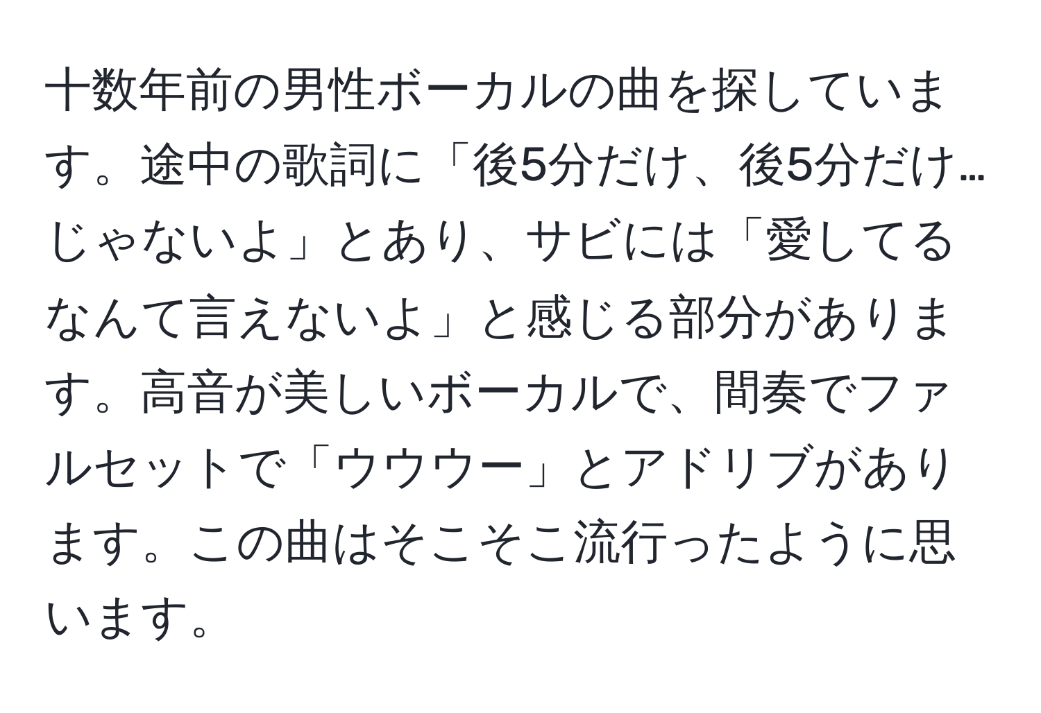 十数年前の男性ボーカルの曲を探しています。途中の歌詞に「後5分だけ、後5分だけ…じゃないよ」とあり、サビには「愛してるなんて言えないよ」と感じる部分があります。高音が美しいボーカルで、間奏でファルセットで「ウウウー」とアドリブがあります。この曲はそこそこ流行ったように思います。