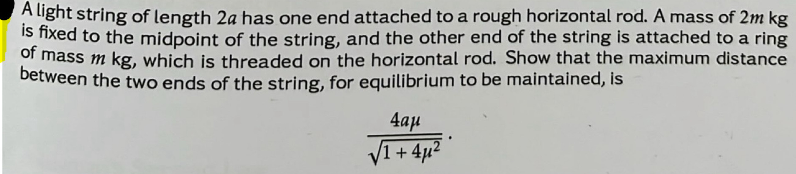 A light string of length 24 has one end attached to a rough horizontal rod. A mass of 2m kg
is fixed to the midpoint of the string, and the other end of the string is attached to a ring 
of mass 1 kg, which is threaded on the horizontal rod. Show that the maximum distance 
between the two ends of the string, for equilibrium to be maintained, is
 4amu /sqrt(1+4mu^2) ·