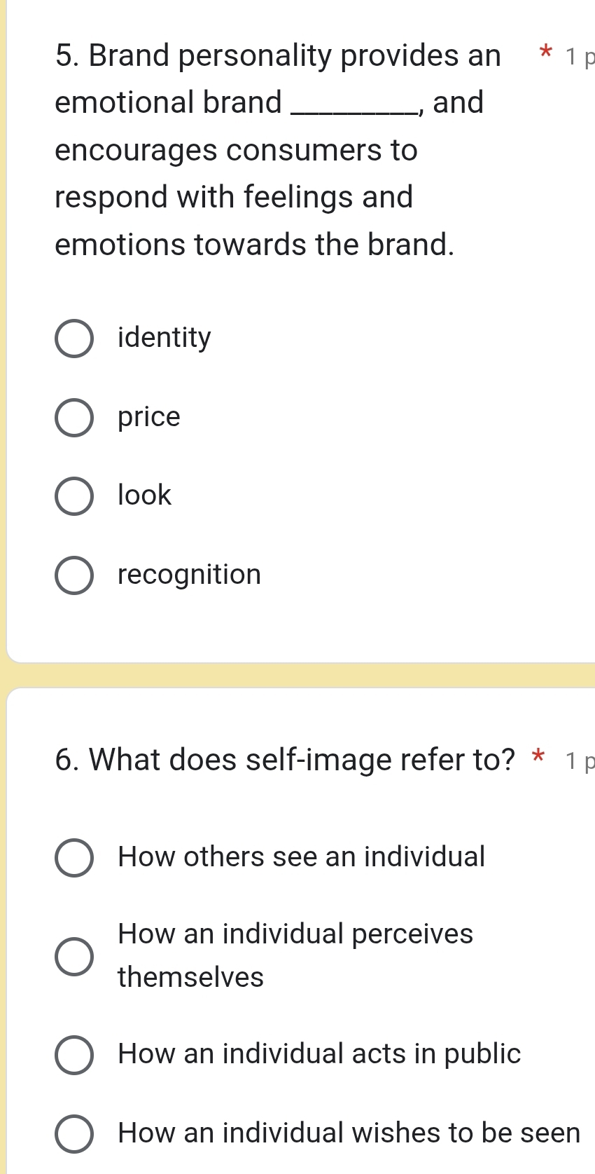 Brand personality provides an * 1 p
emotional brand _, and
encourages consumers to
respond with feelings and
emotions towards the brand.
identity
price
look
recognition
6. What does self-image refer to? * 1 p
How others see an individual
How an individual perceives
themselves
How an individual acts in public
How an individual wishes to be seen