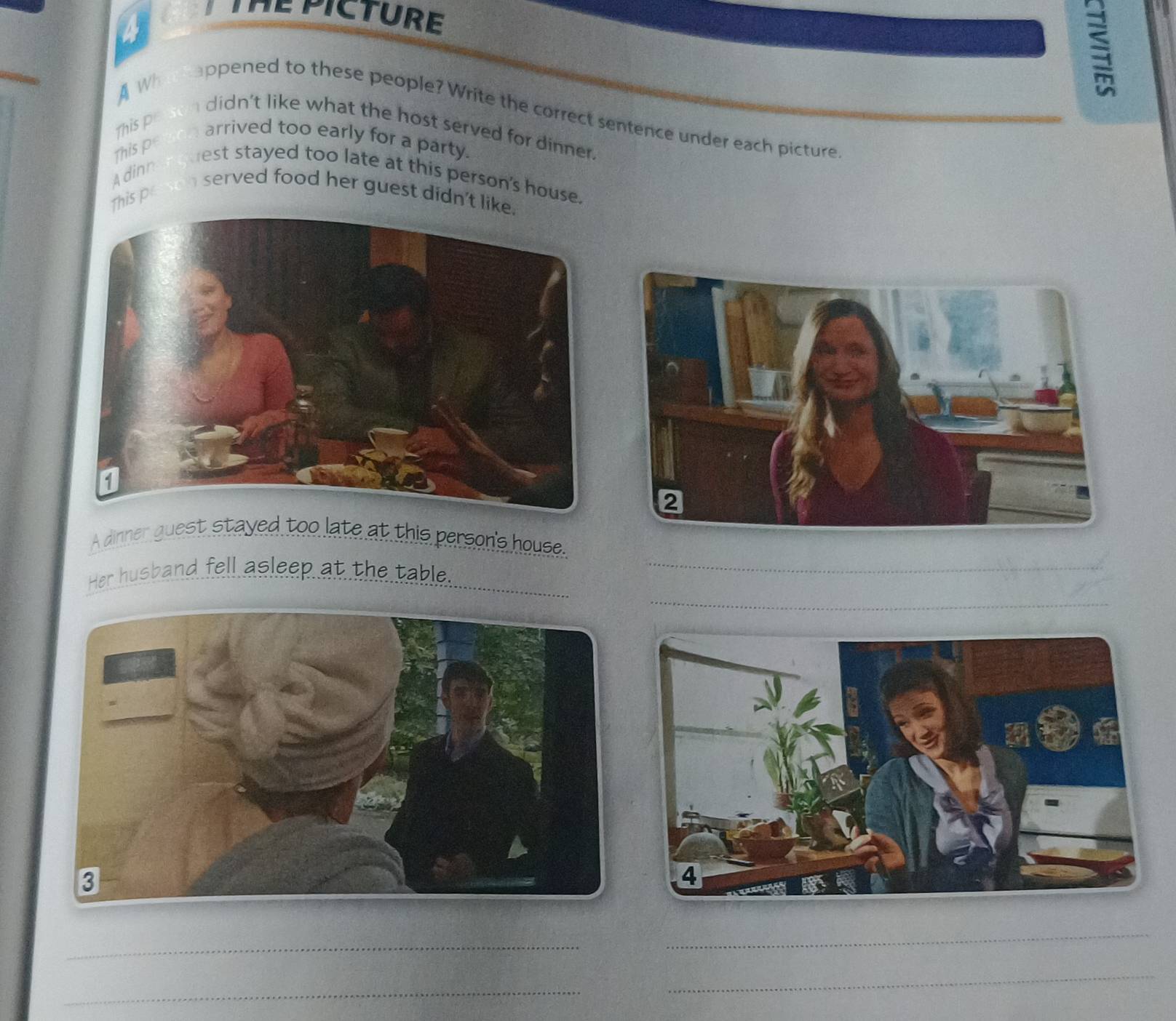 a 
HEPICTURE 
A Wh 
appened to these people? Write the correct sentence under each picture 
This pe 
didn't like what the host served for dinner. 
arrived too early for a party. 
Adinn This pe 
est stayed too late at this person's house. 
served food her guest didn't li 
This p 
A dinner guest stayed too late at this person's house. 
_ 
Her husband fell asleep at the table._ 
_ 
_ 
_ 
_