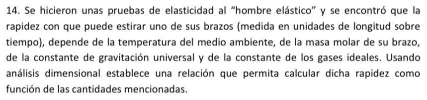 Se hicieron unas pruebas de elasticidad al “hombre elástico” y se encontró que la 
rapidez con que puede estirar uno de sus brazos (medida en unidades de longitud sobre 
tiempo), depende de la temperatura del medio ambiente, de la masa molar de su brazo, 
de la constante de gravitación universal y de la constante de los gases ideales. Usando 
análisis dimensional establece una relación que permita calcular dicha rapidez como 
función de las cantidades mencionadas.