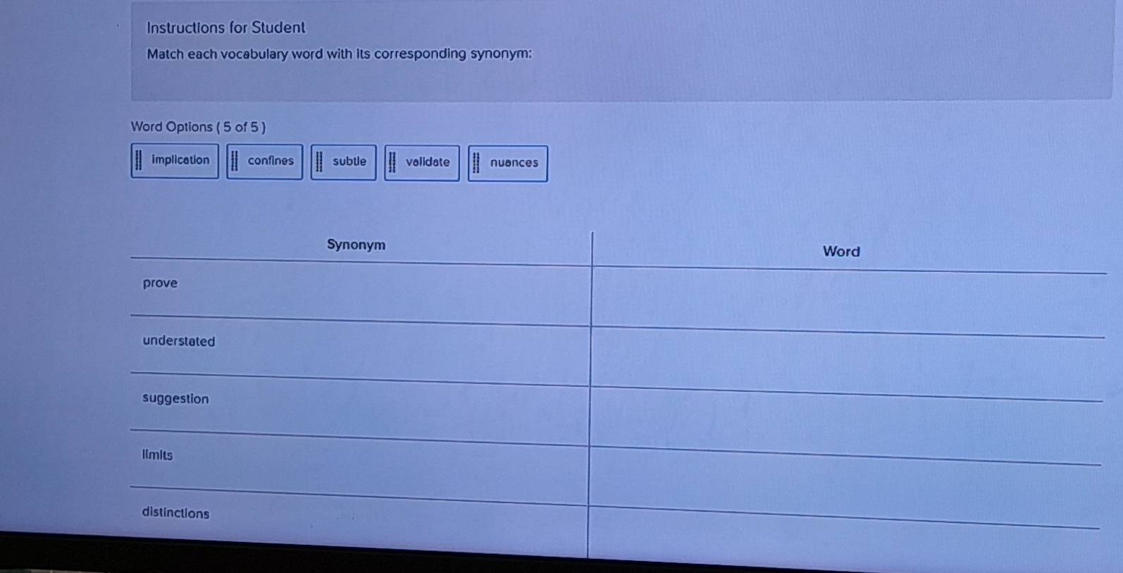 Instructions for Student
Match each vocabulary word with its corresponding synonym:
Word Options ( 5 of 5 )
implication confines subtle validate nuances