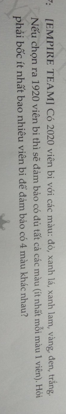 7: [EMPIRE TEAM] Có 2020 viên bi với các màu: đỏ, xanh lá, xanh lam, vàng, đen, trắng. 
Nếu chọn ra 1920 viên bi thì sẽ đảm bảo có đủ tất cả các màu (ít nhất mỗi màu 1 viên). Hỏi 
phải bốc ít nhất bao nhiêu viên bi để đảm bảo có 4 màu khác nhau?