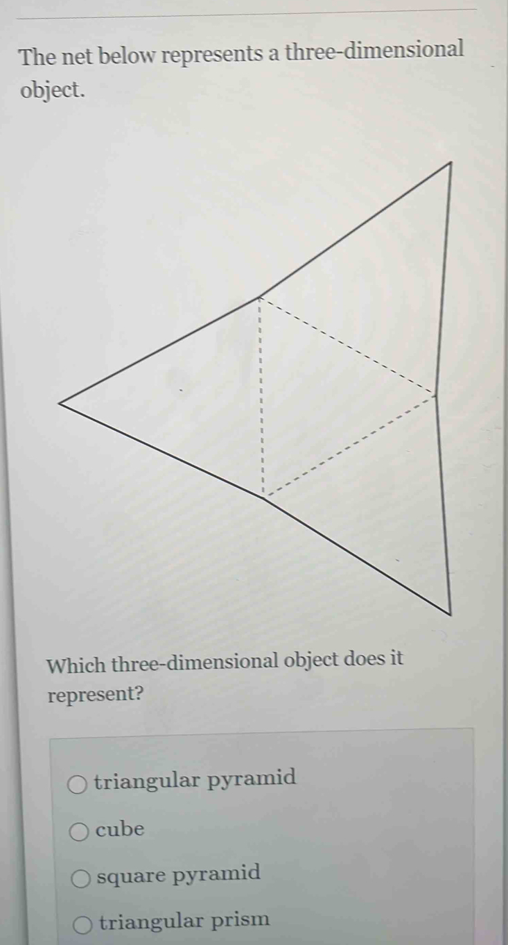 The net below represents a three-dimensional
object.
Which three-dimensional object does it
represent?
triangular pyramid
cube
square pyramid
triangular prism