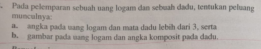 Pada pelemparan sebuah uang logam dan sebuah dadu, tentukan peluang
munculnya:
a. angka pada uang logam dan mata dadu lebih dari 3, serta
b. gambar pada uang logam dan angka komposit pada dadu.