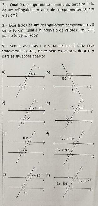 Qual é o comprimento mínimo do terceiro lado
de um triângulo com lados de comprimentos 10 cm
e 12 cm?
8 - Dois lados de um triângulo têm comprimentos 8
cm e 10 cm. Qual é o intervalo de valores possíveis
para o terceiro lado?
9 - Sendo as retas r e s paralelas e t uma reta
transversal a estas, determine os valores de × e y
para as situações abaixo:
a)
c)
e)f)
g)h)