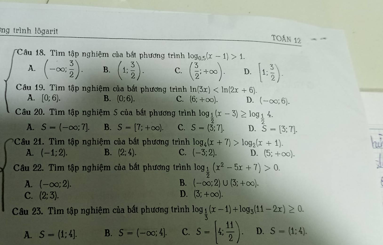 ng trình lôgarit
TOáN 12
Câu 18. Tìm tập nghiệm của bất phương trình log _0.5(x-1)>1.
A. (-∈fty ; 3/2 ). B. (1; 3/2 ).
C. ( 3/2 ;+∈fty ). D. [1; 3/2 ).
Câu 19. Tìm tập nghiệm của bất phương trình ln (3x)
A. [0;6). B. (0;6). C. (6;+∈fty ). D. (-∈fty ;6).
Câu 20. Tìm tập nghiệm S của bất phương trình log _ 1/2 (x-3)≥ log _ 1/2 4.
A. S=(-∈fty ;7]. B. S=[7;+∈fty ). C. S=(3;7]. D. S=[3;7].
Câu 21. Tìm tập nghiệm của bất phương trình log _4(x+7)>log _2(x+1).
A. (-1;2). B. (2;4). C. (-3;2). D. (5;+∈fty ).
Câu 22. Tìm tập nghiệm của bất phương trình log _ 1/2 (x^2-5x+7)>0.
A. (-∈fty ;2). B. (-∈fty ;2)∪ (3;+∈fty ).
C. (2;3). D. (3;+∈fty ).
Câu 23. Tìm tập nghiệm của bất phương trình log _ 1/3 (x-1)+log _3(11-2x)≥ 0.
A. S=(1;4]. B. S=(-∈fty ;4]. C. S=(4; 11/2 ). D. S=(1;4).