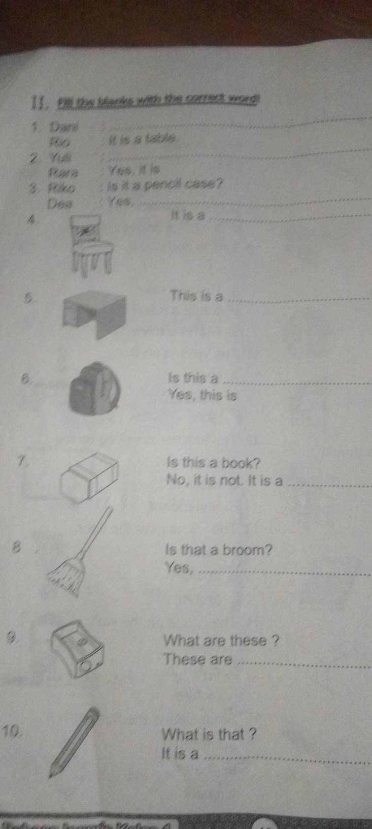 Fill the blanks with the correct word! 
1. Dani 
_ 
_ 
Rio it is a table . 
2. Yul 
Rara Yes, it is 
_ 
3. Riko . : Is it a pencil case? 
Des Yes 
4 
It is a_ 
5. This is a_ 
B. Is this a_ 
Yes, this is 
7 Is this a book? 
No, it is not. It is a_ 
B Is that a broom? 
Yes,_ 
What are these ? 
These are_ 
10. What is that ? 
It is a_