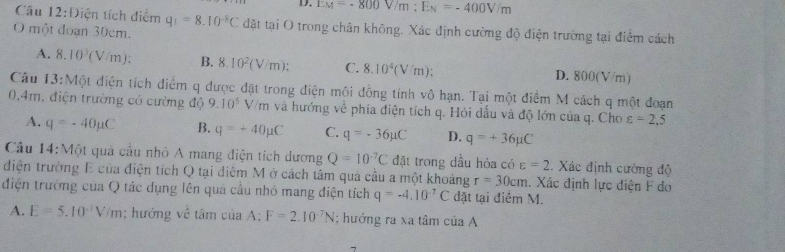 EM=-800V/m; E_N=-400V/m
Câu 12:D iện tích điểm q_1=8.10^(-8)C đặt tại O trong chân không. Xác định cường độ điện trường tại điểm cách
O một đoạn 30cm.
A. 8.10^3(V/m) : B. 8.10^2(V/m); D. 800(V/m)
C. 8.10^4(V/m)
Câu 13:Một điện tích điểm q được đặt trong điện mội đồng tính vô hạn. Tại một điểm M cách q một đoạn
0,4m, điện trường có cường độ 9.10^5V/n n và hướng về phía điện tích q. Hỏi dấu và độ lớn của q. Cho varepsilon =2,5
A. q=-40mu C
B. q=+40mu C C. q=-36mu C D. q=+36mu C
Câu 14:Một quả cầu nhỏ A mang điện tích dương Q=10^(-7)C đặt trong dầu hỏa có varepsilon =2. Xác định cường độ
diện trường E của điện tích Q tại điểm M ở cách tâm quả cầu a một khoảng r=30cm. Xác định lực điện F do
điện trường của Q tác dụng lên quả cầu nhỏ mang điện tích q=-4.10^(-7)C đặt tại điểm M.
A. E=5.10^(-1)V/m; hướng về tâm của A; F=2.10^(-7)N; hướng ra xa tâm của A