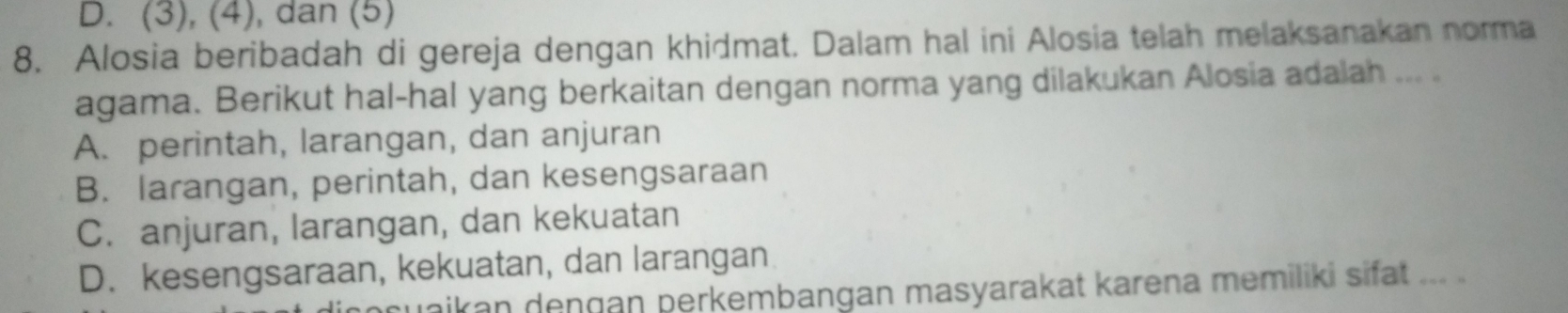 D. (3), (4), dan (5)
8. Alosia beribadah di gereja dengan khidmat. Dalam hal ini Alosia telah melaksanakan norma
agama. Berikut hal-hal yang berkaitan dengan norma yang dilakukan Alosia adalah ...
A. perintah, larangan, dan anjuran
B. larangan, perintah, dan kesengsaraan
C. anjuran, larangan, dan kekuatan
D. kesengsaraan, kekuatan, dan larangan
uaikan dengan perkembangan masyarakat karena memiliki sifat ... ..