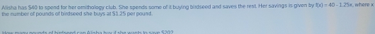 Alisha has $40 to spend for her omithology club. She spends some of it buying birdseed and saves the rest. Her savings is given by f(x)=40-1.25x , where x
the number of pounds of birdseed she buys at $1.25 per pound. 
m e m m e tn de of bisd eee d een A f a h e buns if eb e n te te n a t e f a 0 7