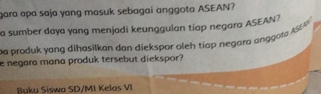 gara apa saja yang masuk sebagai anggota ASEAN? 
a sumber daya yang menjadí keunggulan tíap negara ASEAN? 
pa produk yang dihasilkan dan diekspor oleh tiap negara anggota ASEA 
e negara mana produk tersebut diekspor? 
Buku Síswa SD/M1 Kelas VI