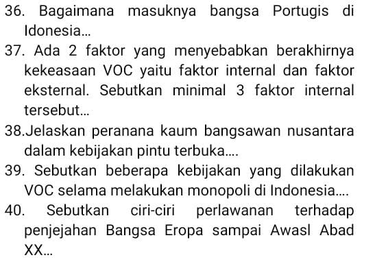 Bagaimana masuknya bangsa Portugis di 
Idonesia... 
37. Ada 2 faktor yang menyebabkan berakhirnya 
kekeasaan VOC yaitu faktor internal dan faktor 
eksternal. Sebutkan minimal 3 faktor internal 
tersebut... 
38.Jelaskan peranana kaum bangsawan nusantara 
dalam kebijakan pintu terbuka.... 
39. Sebutkan beberapa kebijakan yang dilakukan 
VOC selama melakukan monopoli di Indonesia.... 
40. Sebutkan ciri-ciri perlawanan terhadap 
penjejahan Bangsa Eropa sampai Awasl Abad 
XX...