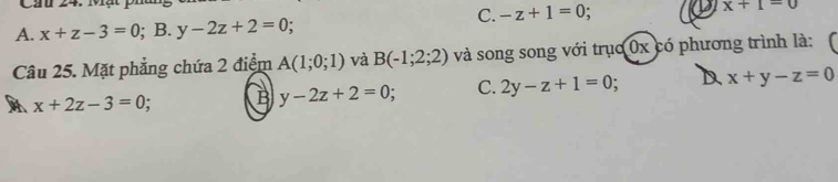 C. -z+1=0
x+1=0
A. x+z-3=0; B. y-2z+2=0.
Câu 25. Mặt phẳng chứa 2 điểm A(1;0;1) và B(-1;2;2) và song song với trục 0x có phương trình là:
x+2z-3=0. B y-2z+2=0 : C. 2y-z+1=0 : D x+y-z=0