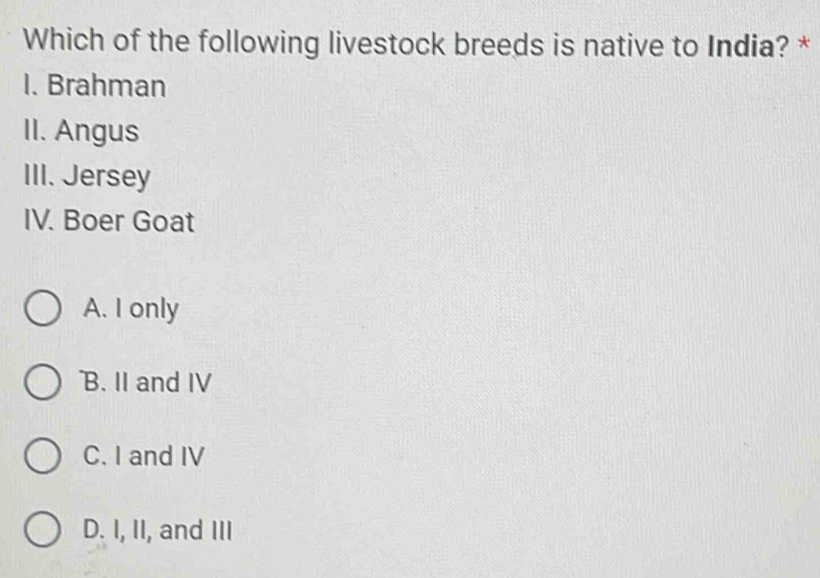 Which of the following livestock breeds is native to India? *
I. Brahman
II. Angus
III. Jersey
IV. Boer Goat
A. I only
B. II and IV
C. I and IV
D. I, II, and III