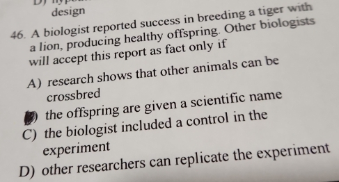 design
46. A biologist reported success in breeding a tiger with
a lion, producing healthy offspring. Other biologists
will accept this report as fact only if
A) research shows that other animals can be
crossbred
2 the offspring are given a scientific name
C) the biologist included a control in the
experiment
D) other researchers can replicate the experiment