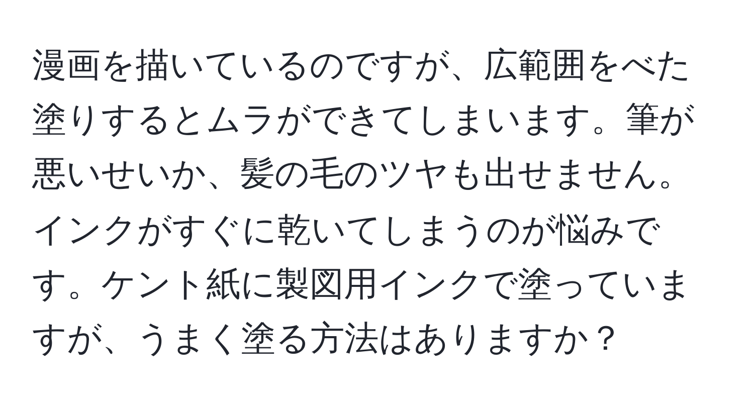 漫画を描いているのですが、広範囲をべた塗りするとムラができてしまいます。筆が悪いせいか、髪の毛のツヤも出せません。インクがすぐに乾いてしまうのが悩みです。ケント紙に製図用インクで塗っていますが、うまく塗る方法はありますか？