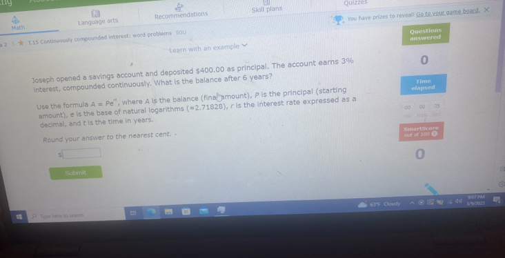 ny Quizzes 
You have prizes to reveal! Go to your game board. X 
Math Language arts Recommendations Skill pians 
a 2.> T15 Continuously compounded interest: word problems 50U 
Learn with an example answered Questions 
1 
Joseph opened a savings account and deposited $400.00 as principal. The account earns 3% 0 
interest, compounded continuously. What is the balance after 6 years? Time 
Use the formula A=Pe^n , where A is the balance (final amount), P is the principal (starting elapsed 
amount), e is the base of natural logarithms (=2.71828) , r is the interest rate expressed as a 
decimal, and t is the time in years. 00 0 35 

SmartScore 
Round your answer to the nearest cent. . out of 100 ⑨ 
ζ 
Submit 
Type here to search