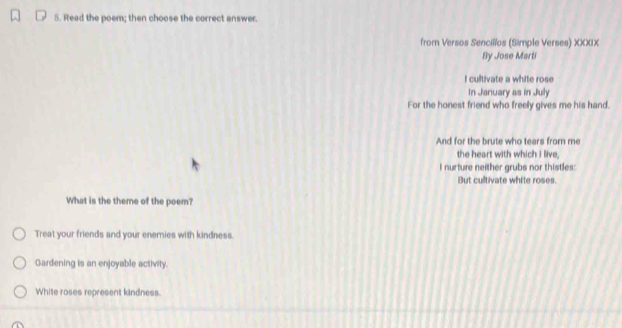 Read the poem; then choose the correct answer.
from Versos Sencillos (Simple Verses) XXXIX
By Jose Marti
I cultivate a white rose
In January as in July
For the honest friend who freely gives me his hand.
And for the brute who tears from me
the heart with which I live,
I nurture neither grubs nor thistles:
But cultivate white roses.
What is the theme of the poem?
Treat your friends and your enemies with kindness.
Gardening is an enjoyable activity.
White roses represent kindness.