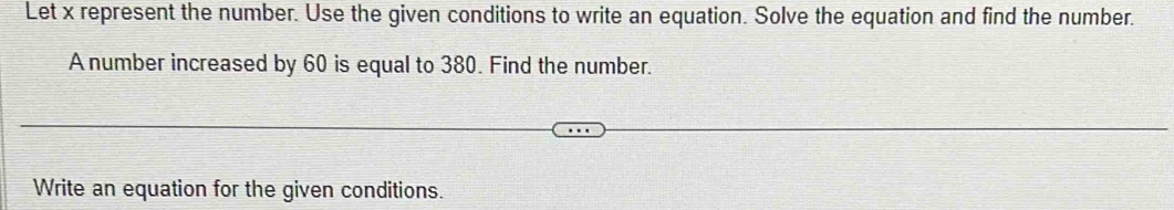 Let x represent the number. Use the given conditions to write an equation. Solve the equation and find the number. 
A number increased by 60 is equal to 380. Find the number. 
Write an equation for the given conditions.