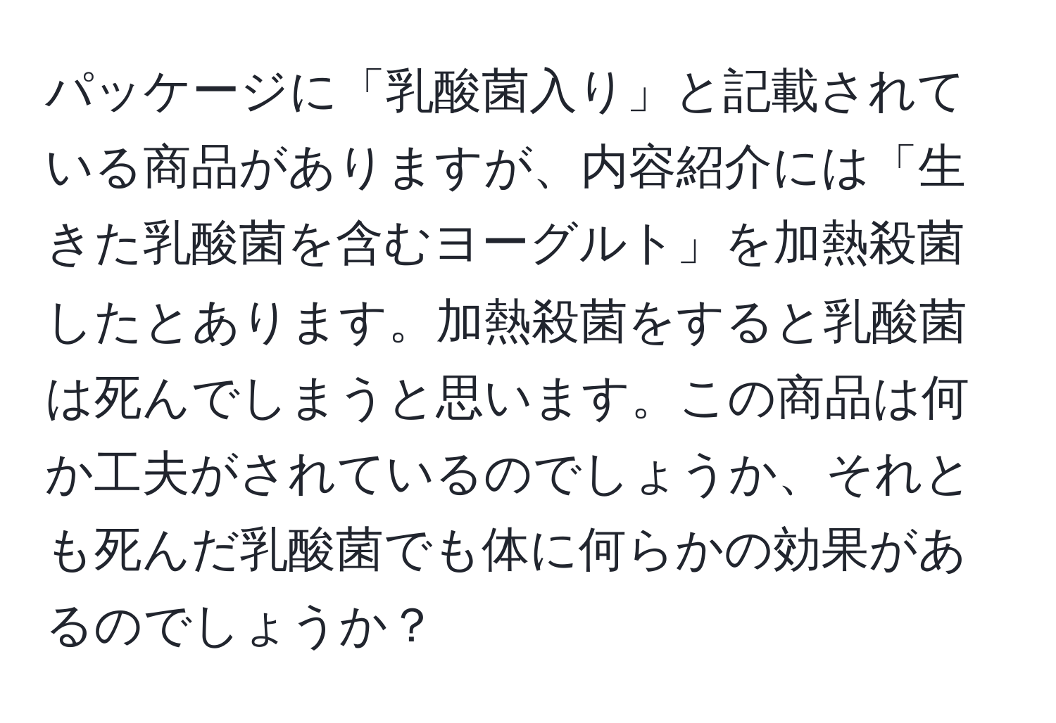 パッケージに「乳酸菌入り」と記載されている商品がありますが、内容紹介には「生きた乳酸菌を含むヨーグルト」を加熱殺菌したとあります。加熱殺菌をすると乳酸菌は死んでしまうと思います。この商品は何か工夫がされているのでしょうか、それとも死んだ乳酸菌でも体に何らかの効果があるのでしょうか？