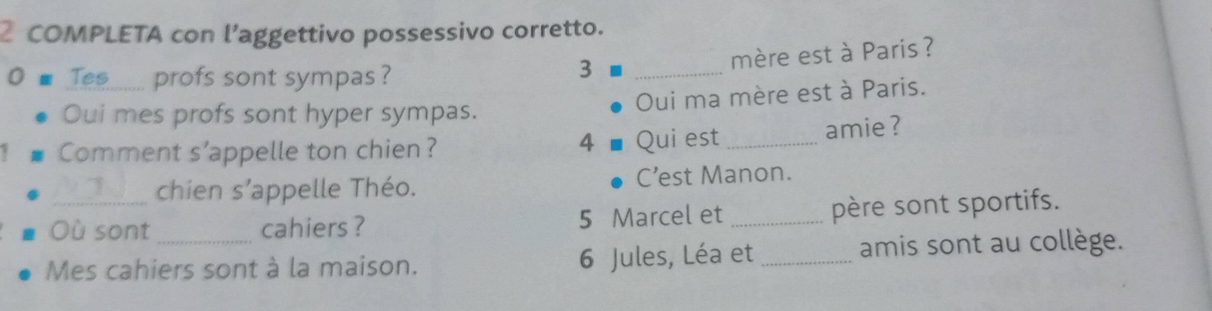 COMPLETA con l’aggettivo possessivo corretto. 
Tes profs sont sympas ? 
3 _mère est à Paris ? 
Oui ma mère est à Paris. 
Oui mes profs sont hyper sympas. 
Comment s'appelle ton chien? Qui est_ amie ? 
4 
_chien s’appelle Théo. C’est Manon. 
Où sont cahiers ? 5 Marcel et_ 
père sont sportifs. 
Mes cahiers sont à la maison. 6 Jules, Léa et _amis sont au collège.