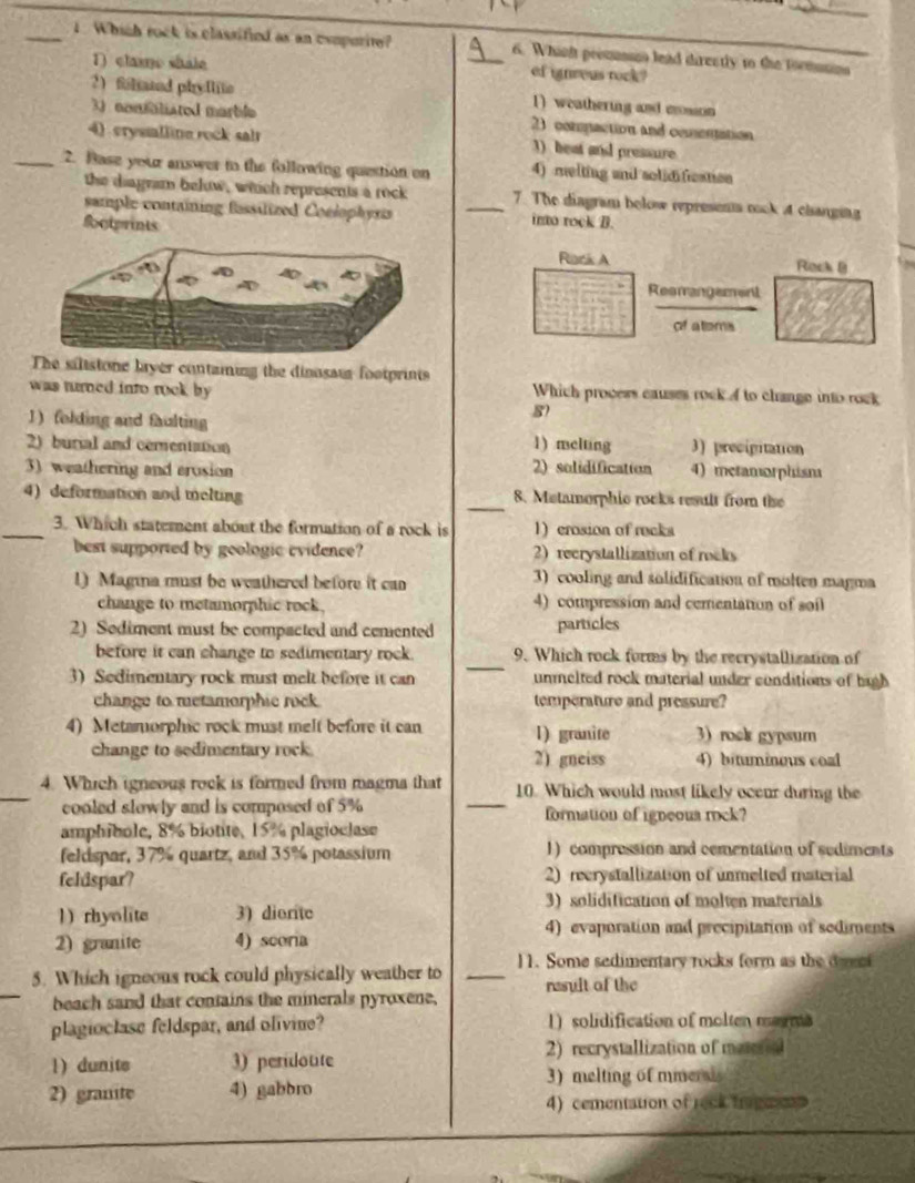 Which rock is classified as an exuporite? _6. Whinh peesnin lead directly to the toommns
1) clase shale of ignreus tock?
2) filted phyllito 1) weathering and cosson
3) nonaliated marble 2) compaction and comentation
4) crysmlline rock sair 1) beat and pressure
_2. Base your answer in the following question on 4) melting and solidification
the diagram below, which represents a rock 7. The diagram below represents mook 4 changing
sample containing fassilized Conlophyra _into rock B.
foctprints
Rock A Rack B
Resrangament
c a terrs
The silistone layer containing the dinassis footprints
was turned into rock by Which process causes rock A to change into rock
1) folding and faulting
8
2) burial and comentation 1) melting 3) precipitation
3) weathering and erosion 2) solidification 4) metamorphism
4) deformation and melting _8. Matamorphic rocks result from the
_3. Which statement about the formation of a rock is 1) crosion of rocks
best supported by geologic evidence? 2) recrystallization of rocks
1) Magina must be weathered before it can 3) cooling and solidification of molten magma
change to metamorphic rock. 4) compression and cementation of soil
2) Sodiment must be compacted and cemented particles
_
before it can change to sedimentary rock . 9. Which rock forms by the recrystallization of
3) Sedimentary rock must melt before it can unmelted rock material under conditions of high
change to metamorphic rock temperature and pressure?
4) Metamorphic rock must melt before it can 1) granite 3) rock gypsum
change to sedimentary rock 2) gneiss 4) bituminous coal
_4. Which igneous rock is formed from magma that 10. Which would most likely oceur during the
cooled slowly and is composed of 5% _formation of igneous rock?
amphibole, 8% biotite, 15% plagioclase
feldspar, 37% quartz, and 35% potassium 1) compression and comentation of sediments
feldspar? 2) recrystallization of unmelted material
3) solidification of molten materials
1) rhyolite 3) dionte
4) evaporation and precipitation of sediments
2) granite 4) scoria
_
5. Which igneous rock could physically weather to _11. Some sedimentary rocks form as the dveci
beach sand that contains the minerals pyroxene, nasult of the
plagioclase feldspar, and olivine? 1) solidification of molten marms
1) dunite 3) peridoute
2) recrystallization of material
3) melting of minerd
2) granite 4) gabbro
4) cementation of reck fragee